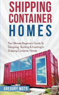 Shipping Container Homes: The Ultimate Beginners Guide To Designing. Building & Investing In Shipping Container Homes (Prefab. Shipping Containe